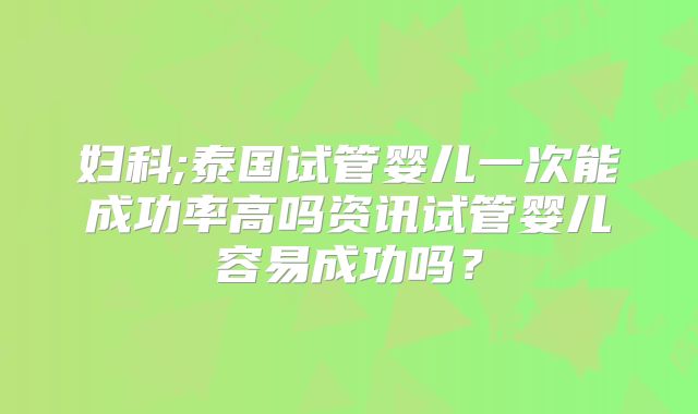 妇科;泰国试管婴儿一次能成功率高吗资讯试管婴儿容易成功吗?