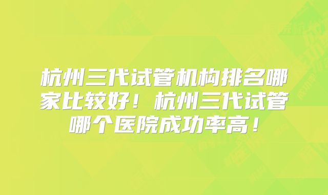 杭州三代试管机构排名哪家比较好！杭州三代试管哪个医院成功率高！
