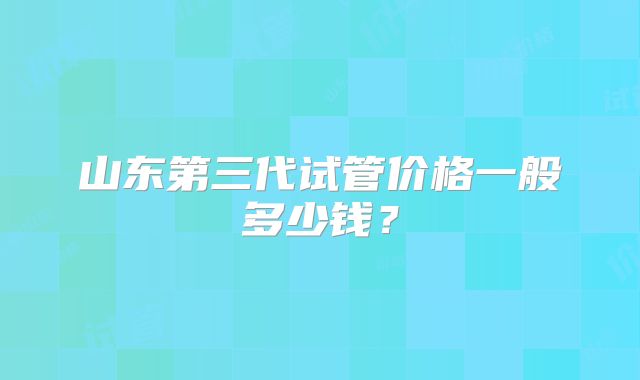 山东第三代试管价格一般多少钱？