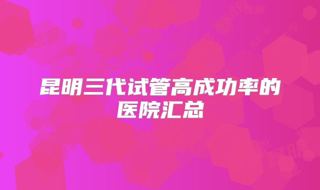 昆明三代试管高成功率的医院汇总