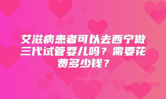艾滋病患者可以去西宁做三代试管婴儿吗？需要花费多少钱？