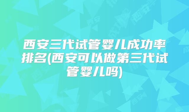 西安三代试管婴儿成功率排名(西安可以做第三代试管婴儿吗)