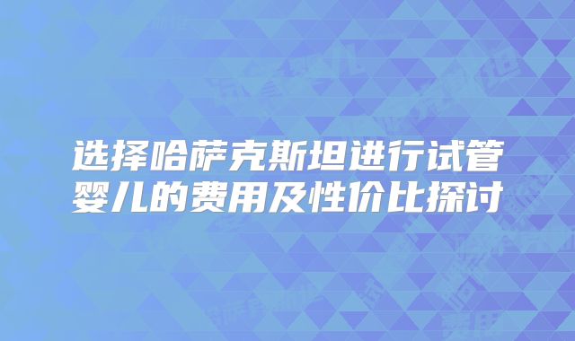 选择哈萨克斯坦进行试管婴儿的费用及性价比探讨