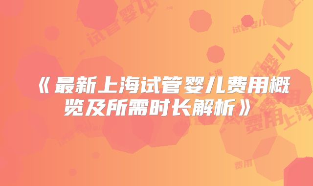 《最新上海试管婴儿费用概览及所需时长解析》