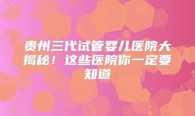 贵州三代试管婴儿医院大揭秘！这些医院你一定要知道