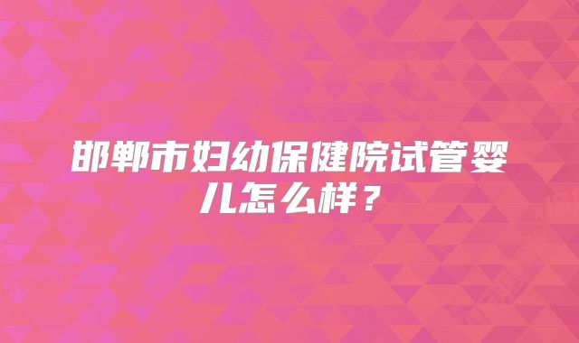 邯郸市妇幼保健院试管婴儿怎么样?