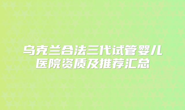 乌克兰合法三代试管婴儿医院资质及推荐汇总
