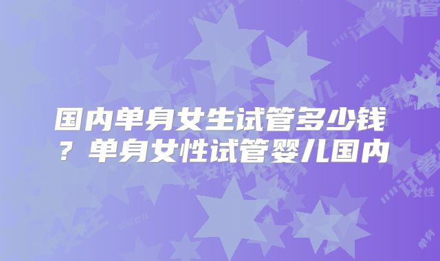 国内单身女生试管多少钱？单身女性试管婴儿国内