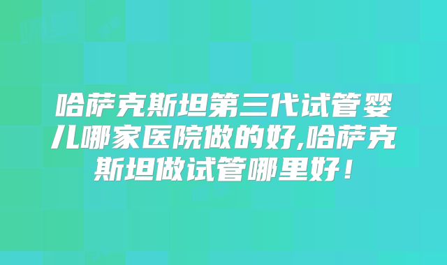 哈萨克斯坦第三代试管婴儿哪家医院做的好,哈萨克斯坦做试管哪里好！