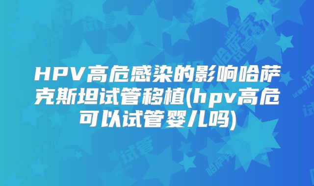 HPV高危感染的影响哈萨克斯坦试管移植(hpv高危可以试管婴儿吗)