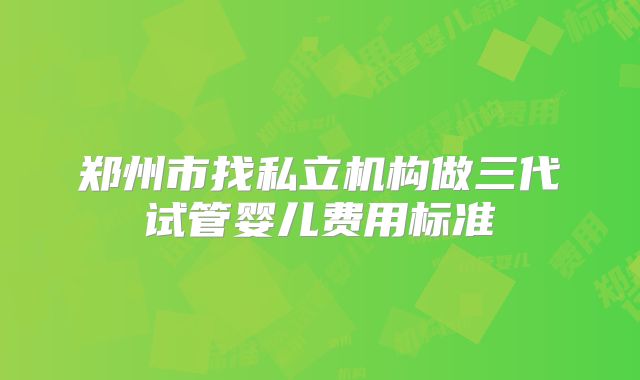 郑州市找私立机构做三代试管婴儿费用标准