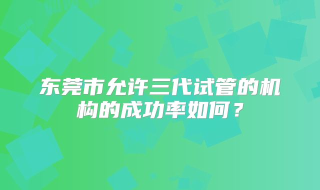 东莞市允许三代试管的机构的成功率如何？
