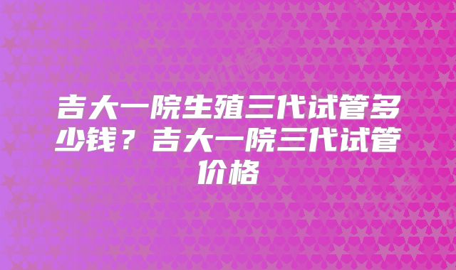 吉大一院生殖三代试管多少钱?吉大一院三代试管价格