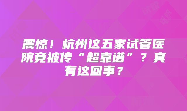 震惊！杭州这五家试管医院竟被传“超靠谱”？真有这回事？