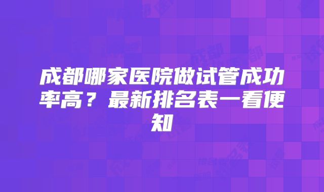 成都哪家医院做试管成功率高？最新排名表一看便知
