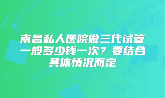 南昌私人医院做三代试管一般多少钱一次？要结合具体情况而定