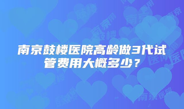 南京鼓楼医院高龄做3代试管费用大概多少？