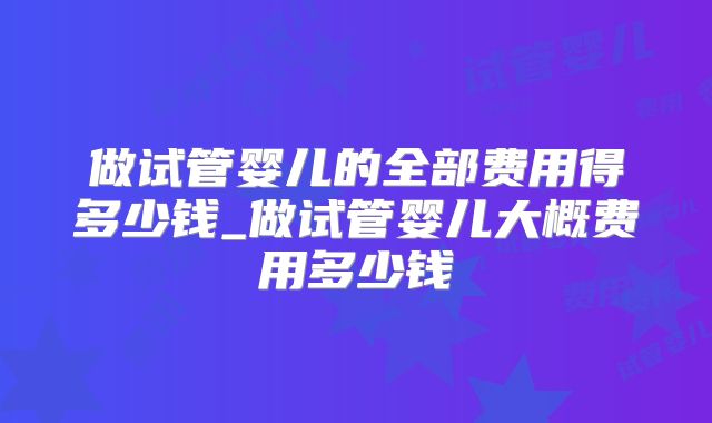 做试管婴儿的全部费用得多少钱_做试管婴儿大概费用多少钱