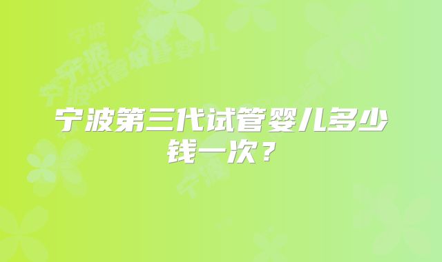 宁波第三代试管婴儿多少钱一次?