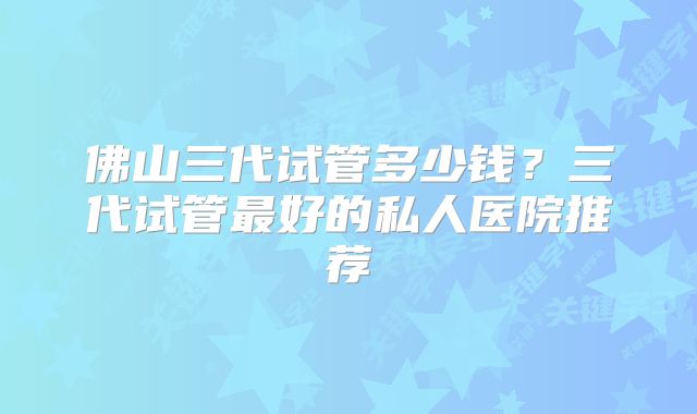 佛山三代试管多少钱？三代试管最好的私人医院推荐