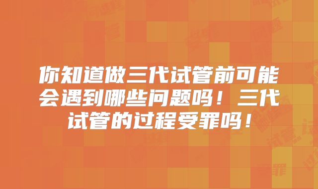 你知道做三代试管前可能会遇到哪些问题吗!三代试管的过程受罪吗!