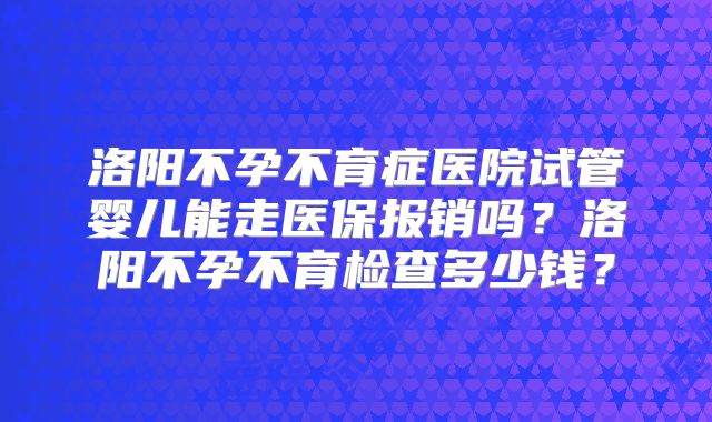 洛阳不孕不育症医院试管婴儿能走医保报销吗？洛阳不孕不育检查多少钱？