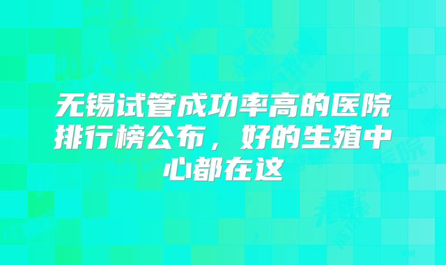 无锡试管成功率高的医院排行榜公布，好的生殖中心都在这