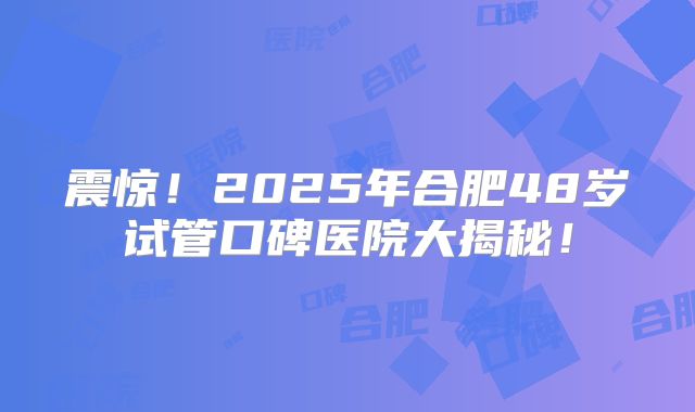震惊!2025年合肥48岁试管口碑医院大揭秘!
