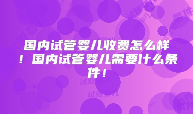 国内试管婴儿收费怎么样!国内试管婴儿需要什么条件!