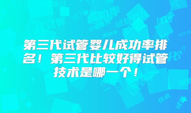 第三代试管婴儿成功率排名！第三代比较好得试管技术是哪一个！