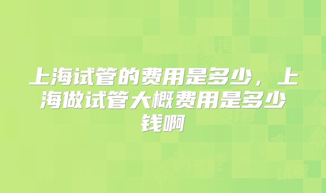 上海试管的费用是多少,上海做试管大概费用是多少钱啊