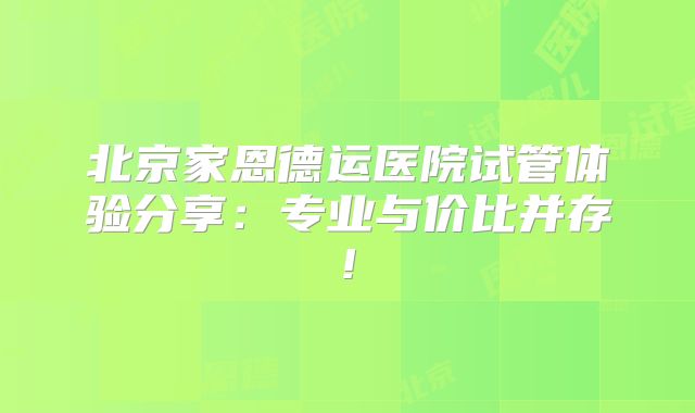 北京家恩德运医院试管体验分享：专业与价比并存!