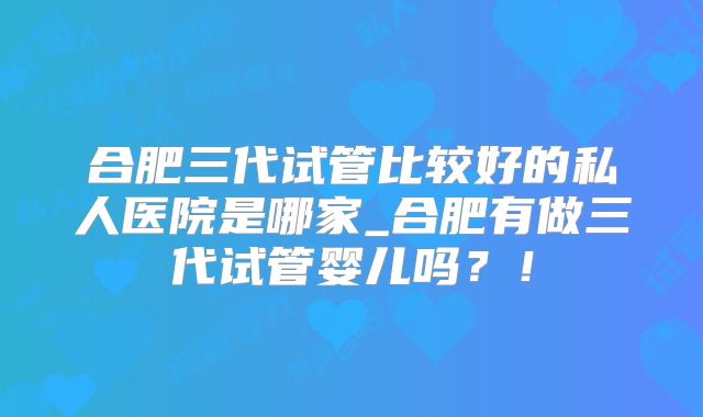 合肥三代试管比较好的私人医院是哪家_合肥有做三代试管婴儿吗？！