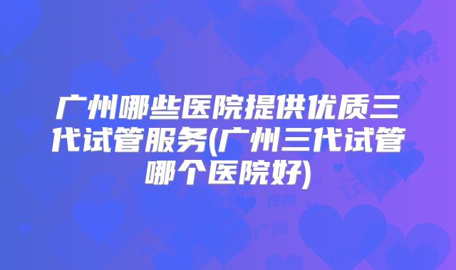 广州哪些医院提供优质三代试管服务(广州三代试管哪个医院好)