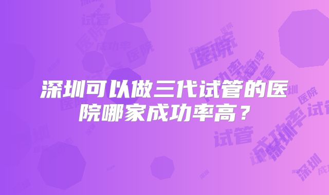 深圳可以做三代试管的医院哪家成功率高？