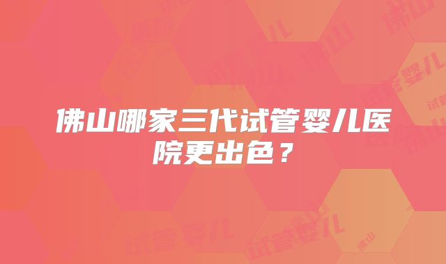 佛山哪家三代试管婴儿医院更出色？