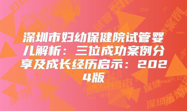 深圳市妇幼保健院试管婴儿解析:三位成功案例分享及成长经历启示:2024版
