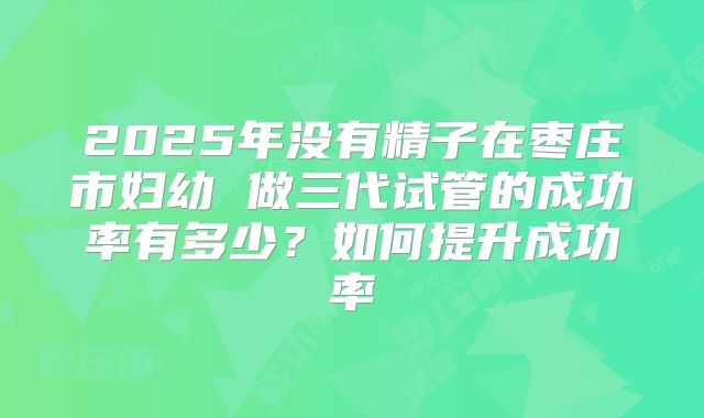 2025年没有精子在枣庄市妇幼 做三代试管的成功率有多少?如何提升成功率