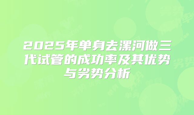 2025年单身去漯河做三代试管的成功率及其优势与劣势分析