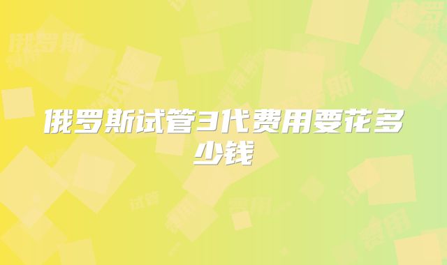 俄罗斯试管3代费用要花多少钱