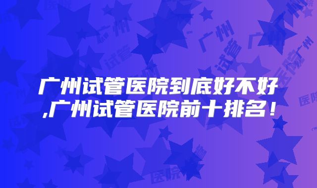 广州试管医院到底好不好,广州试管医院前十排名!