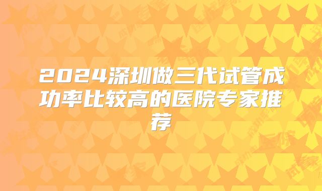 2024深圳做三代试管成功率比较高的医院专家推荐