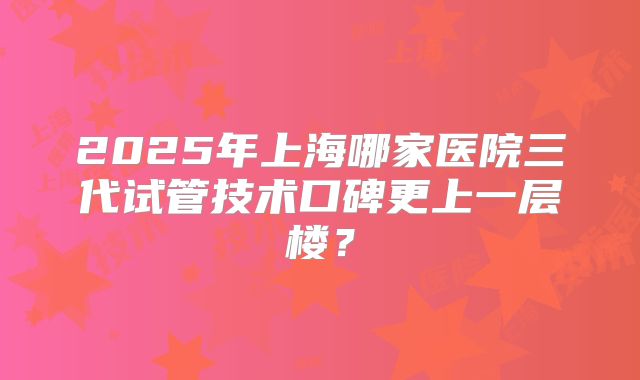 2025年上海哪家医院三代试管技术口碑更上一层楼？