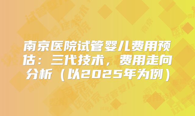 南京医院试管婴儿费用预估：三代技术，费用走向分析（以2025年为例）