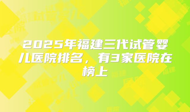 2025年福建三代试管婴儿医院排名,有3家医院在榜上