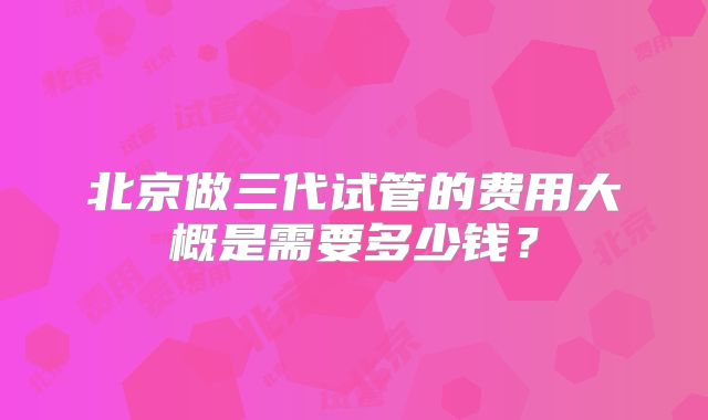 北京做三代试管的费用大概是需要多少钱？