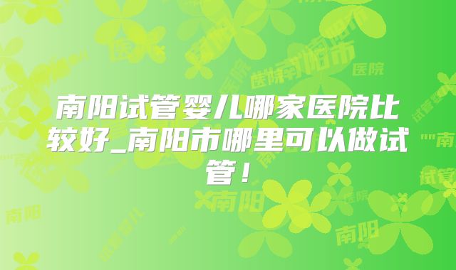 南阳试管婴儿哪家医院比较好_南阳市哪里可以做试管！