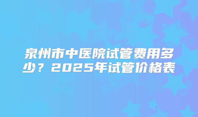 泉州市中医院试管费用多少?2025年试管价格表