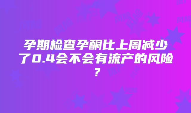 孕期检查孕酮比上周减少了0.4会不会有流产的风险?