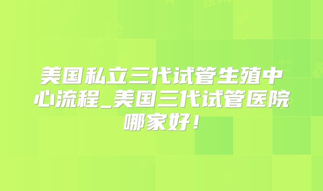 美国私立三代试管生殖中心流程_美国三代试管医院哪家好!